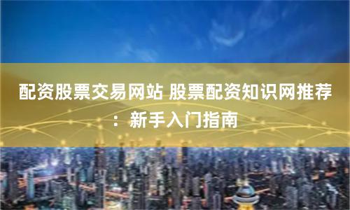 配资股票交易网站 股票配资知识网推荐：新手入门指南