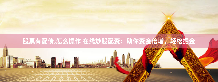 股票有配债,怎么操作 在线炒股配资：助你资金倍增，轻松掘金