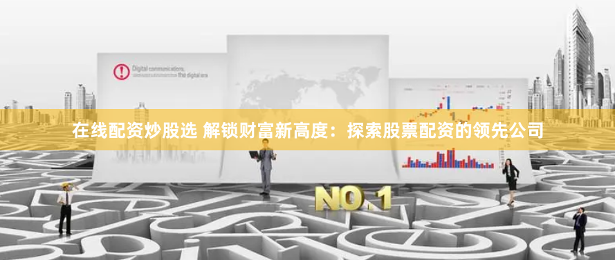 在线配资炒股选 解锁财富新高度：探索股票配资的领先公司