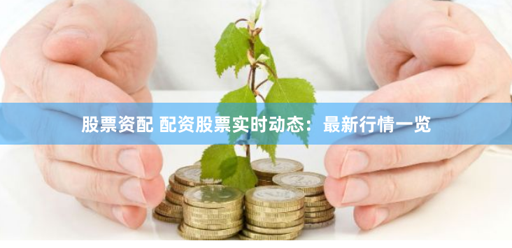 股票资配 配资股票实时动态：最新行情一览
