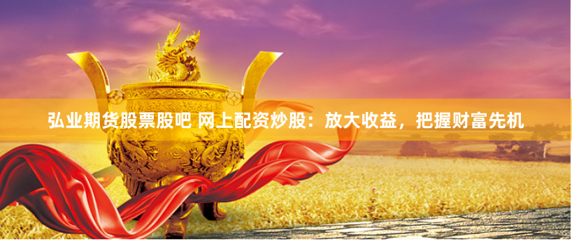 弘业期货股票股吧 网上配资炒股：放大收益，把握财富先机