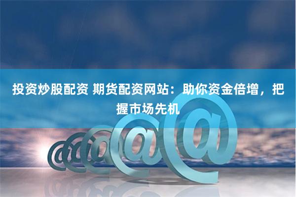 投资炒股配资 期货配资网站：助你资金倍增，把握市场先机