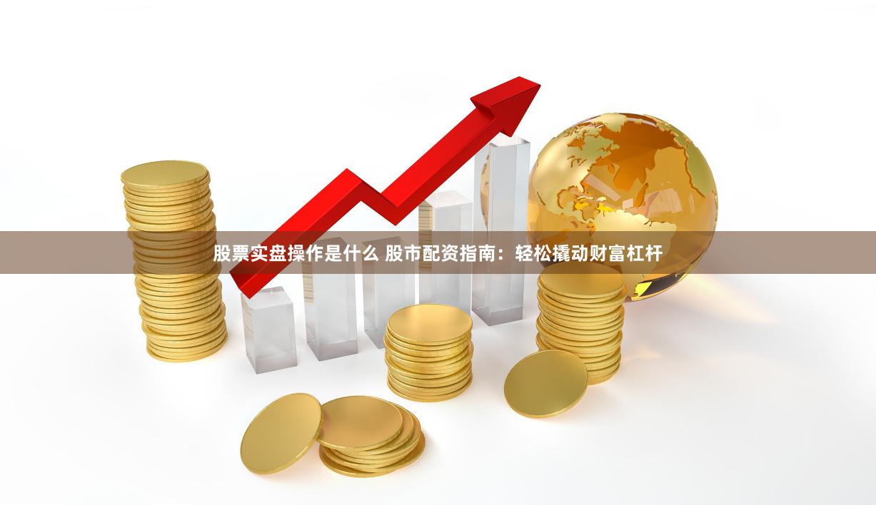 股票实盘操作是什么 股市配资指南：轻松撬动财富杠杆
