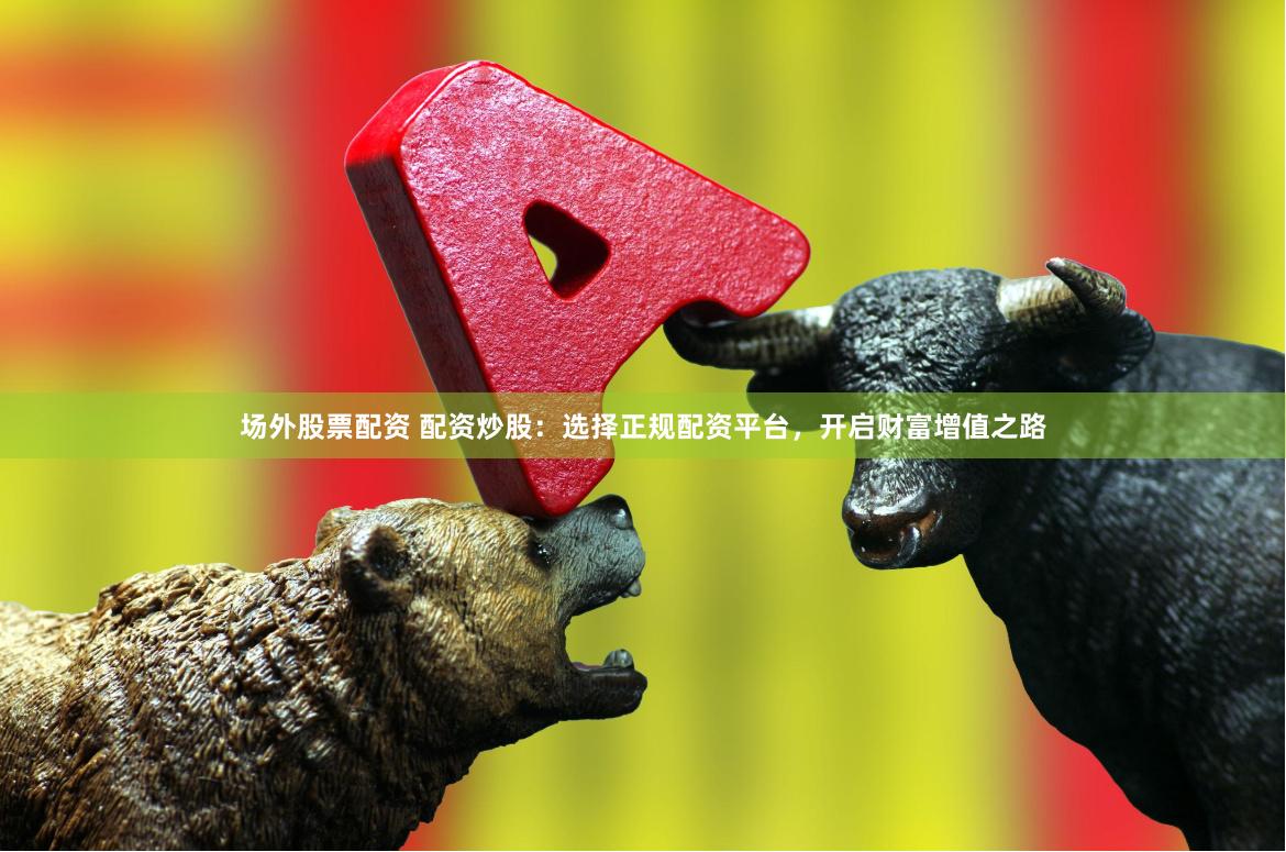 场外股票配资 配资炒股：选择正规配资平台，开启财富增值之路
