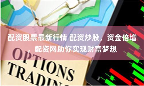 配资股票最新行情 配资炒股，资金倍增，配资网助你实现财富梦想