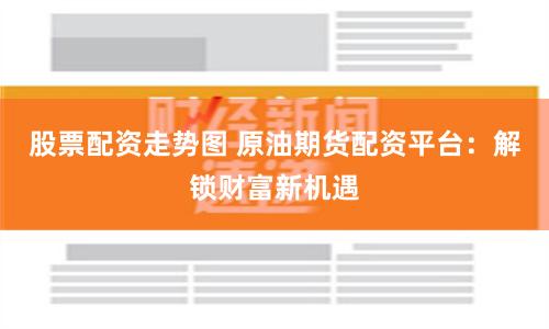 股票配资走势图 原油期货配资平台：解锁财富新机遇