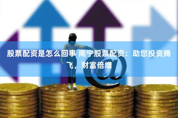 股票配资是怎么回事 南宁股票配资：助您投资腾飞，财富倍增