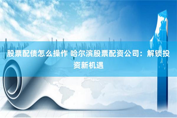 股票配债怎么操作 哈尔滨股票配资公司：解锁投资新机遇