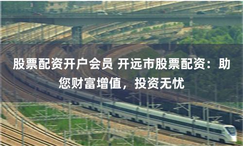股票配资开户会员 开远市股票配资：助您财富增值，投资无忧