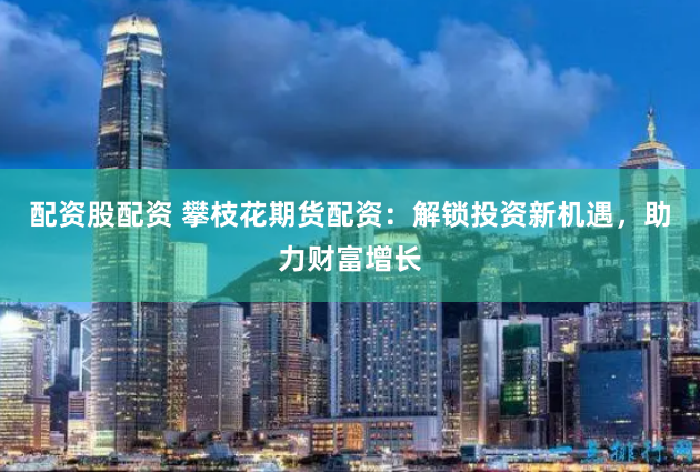 配资股配资 攀枝花期货配资：解锁投资新机遇，助力财富增长