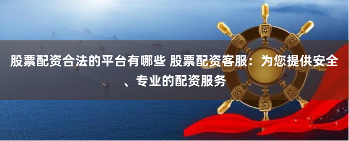 股票配资合法的平台有哪些 股票配资客服：为您提供安全、专业的配资服务