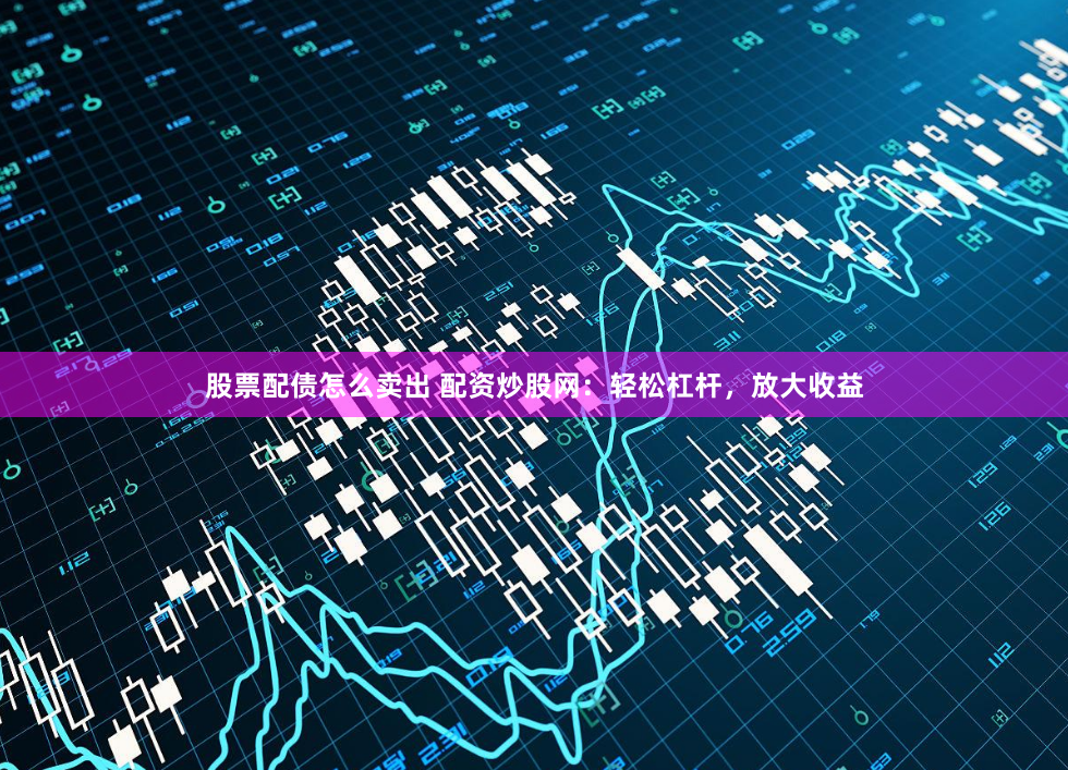 股票配债怎么卖出 配资炒股网：轻松杠杆，放大收益